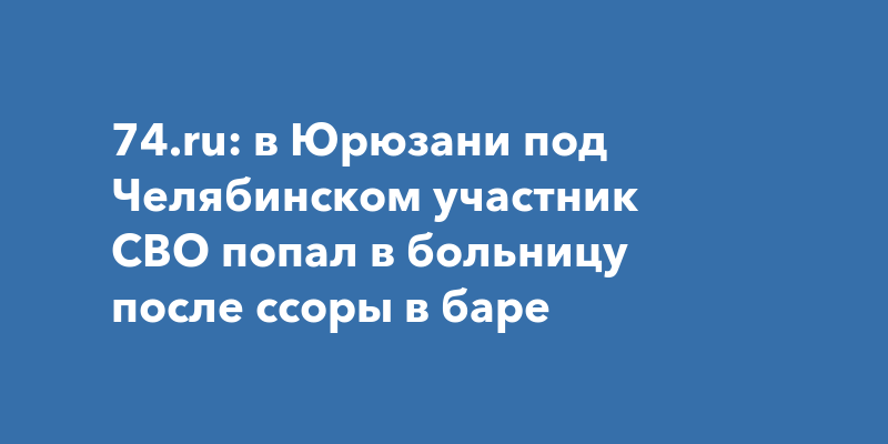 74.ru в Юрюзани под Челябинском участник СВО попал в больницу после ссоры в баре 