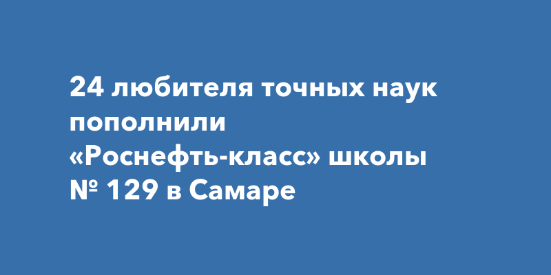 24 любителя точных наук пополнили «Роснефть-класс» школы № 129 в Самаре