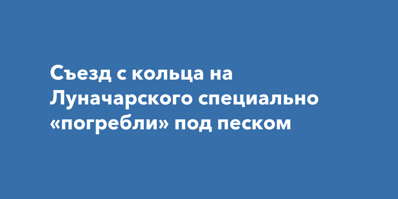Съезд с кольца на Луначарского специально «погребли» под песком