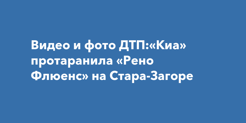 Видео и фото ДТП:«Киа» протаранила «Рено Флюенс» на Стара-Загоре
