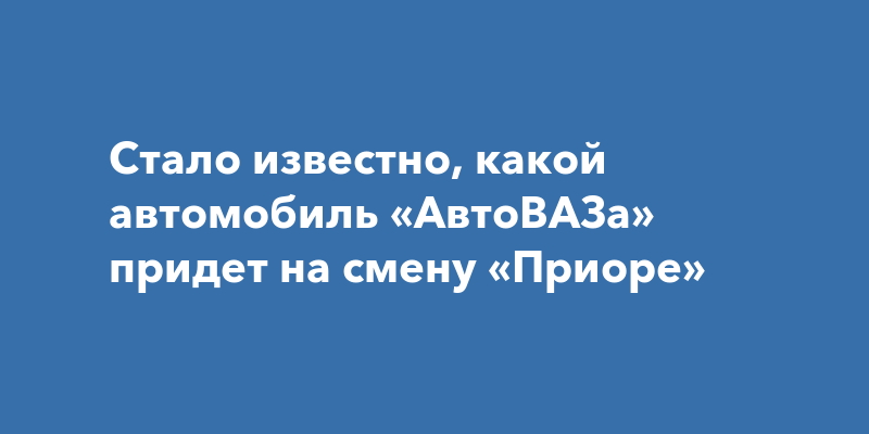 Стало известно, какой автомобиль «АвтоВАЗа» придет на смену «Приоре»