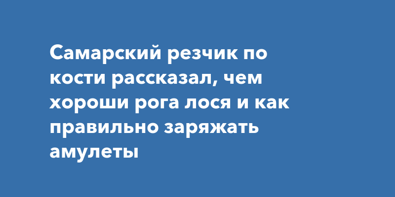 Самарский резчик по кости рассказал, чем хороши рога лося и как правильно заряжать амулеты