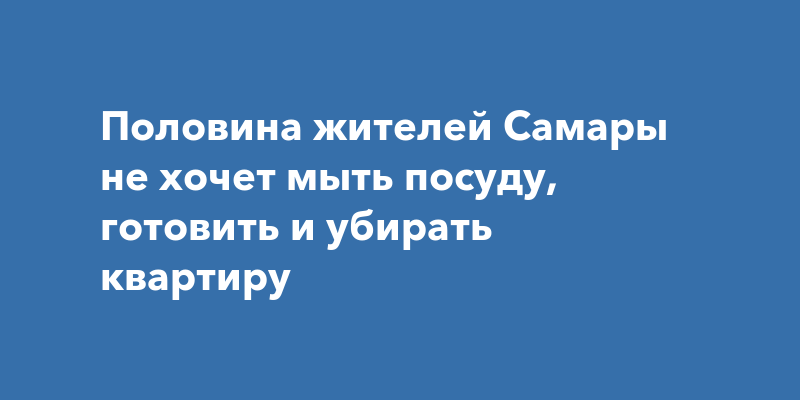 Половина жителей Самары не хочет мыть посуду, готовить и убирать квартиру