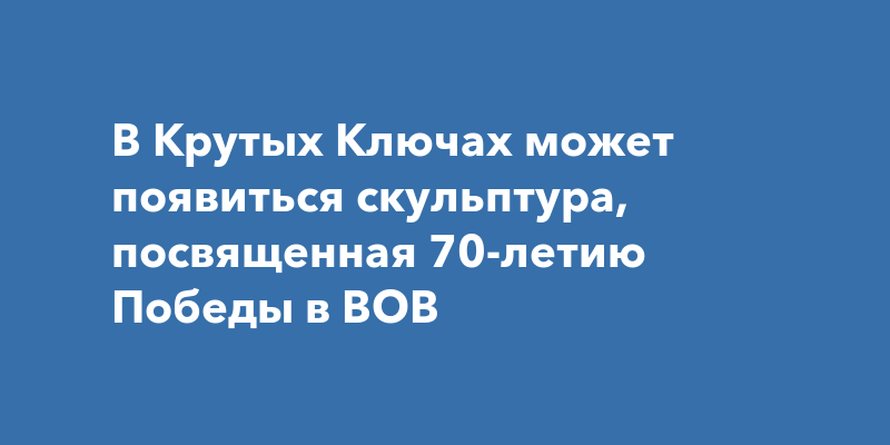 В Крутых Ключах может появиться скульптура, посвященная 70-летию Победы