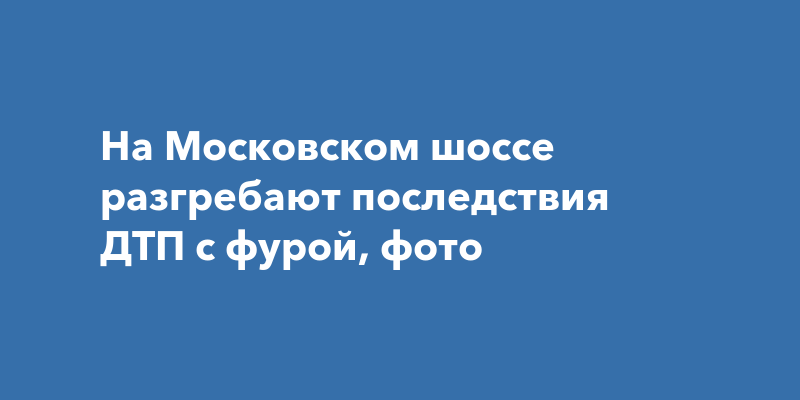 На Московском шоссе разгребают последствия ДТП с фурой, фото