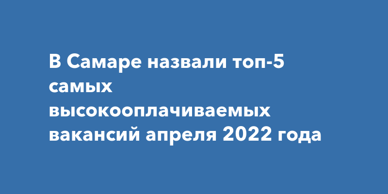 В Самаре назвали топ-5 самых высокооплачиваемых вакансий апреля 2022года