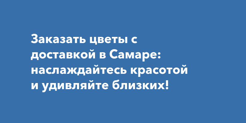 Заказать цветы с доставкой в Самаре: наслаждайтесь красотой и удивляйте ...