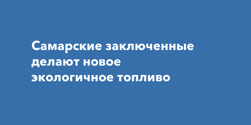 Самарские заключенные делают новое экологичное топливо