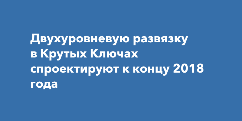 Двухуровневую развязку в Крутых Ключах спроектируют к концу 2018года