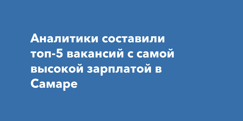 Аналитики составили топ-5 вакансий с самой высокой зарплатой вСамаре