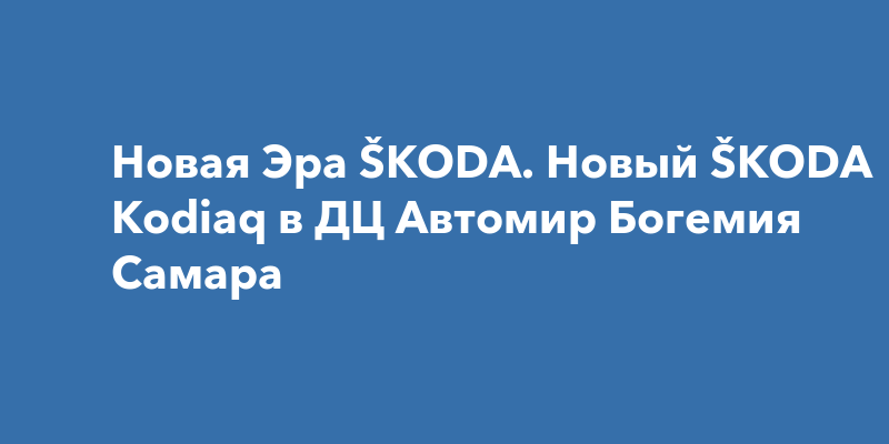 Новая Эра ŠKODA. Новый ŠKODA Kodiaq в ДЦ Автомир Богемия Самара