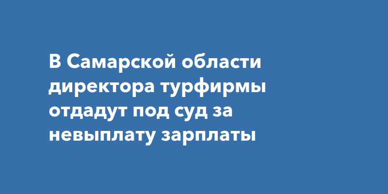 В Самарской области директора турфирмы отдадут под суд за невыплату зарплаты