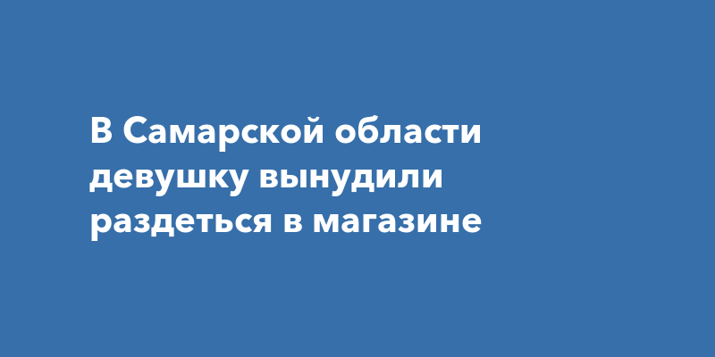 В Сызрани девушку заставили раздеться вмагазине