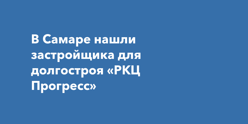 В Самаре нашли застройщика для долгостроя «РКЦПрогресс»