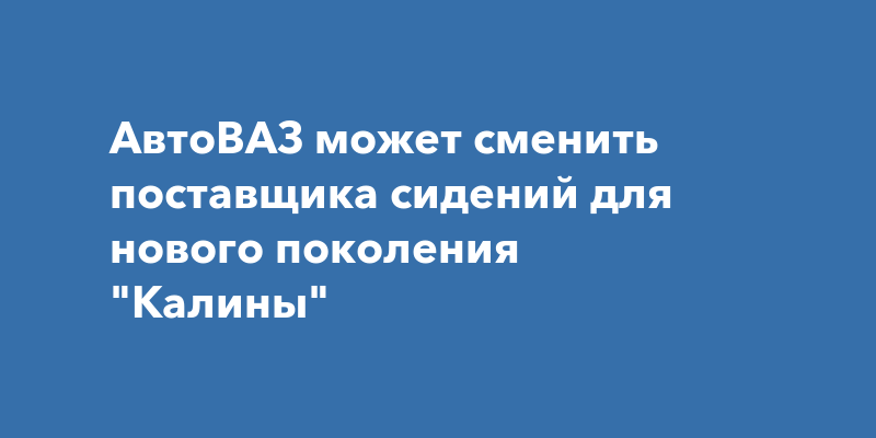 АвтоВАЗ может сменить поставщика сидений для нового поколения "Калины"