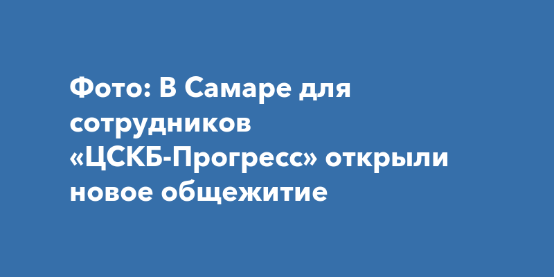 Фото: В Самаре для сотрудников «ЦСКБ-Прогресс» открыли новоеобщежитие