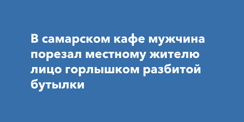В самарском кафе мужчина порезал местному жителю лицо горлышком ...