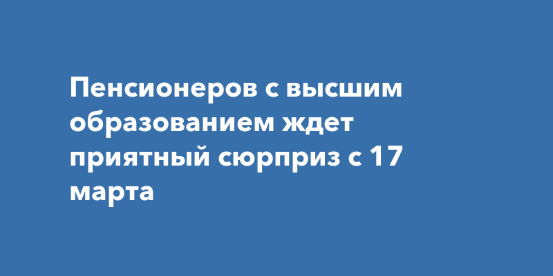 Пенсионеров с высшим образованием ждет приятный сюрприз с 17марта