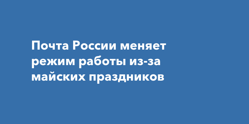 Почта России меняет режим работы из-за майских праздников 