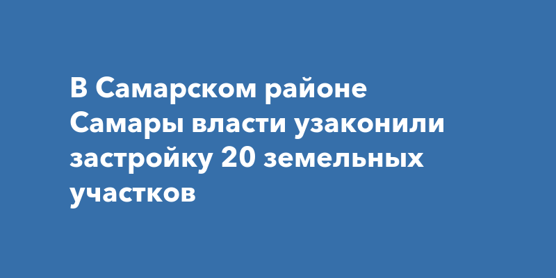 В Самарском районе Самары власти узаконили застройку 20 земельныхучастков